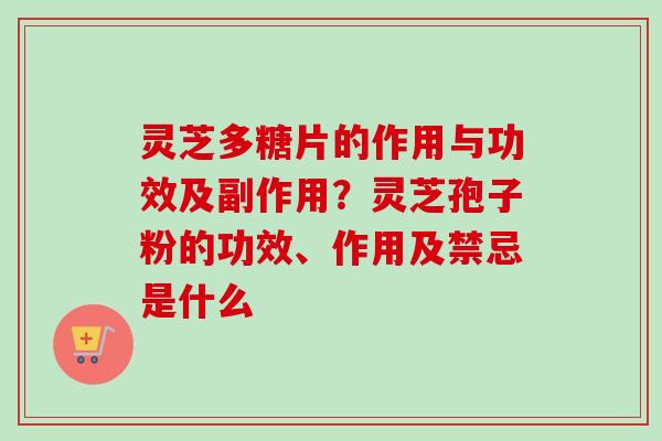 灵芝多糖片的作用与功效及副作用？灵芝孢子粉的功效、作用及禁忌是什么