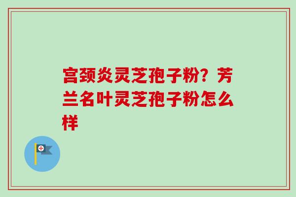 宫颈炎灵芝孢子粉？芳兰名叶灵芝孢子粉怎么样