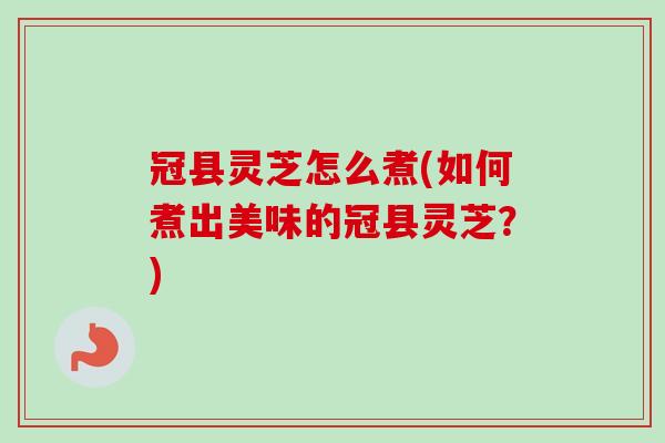 冠县灵芝怎么煮(如何煮出美味的冠县灵芝？)