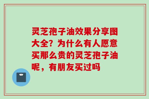灵芝孢子油效果分享图大全？为什么有人愿意买那么贵的灵芝孢子油呢，有朋友买过吗