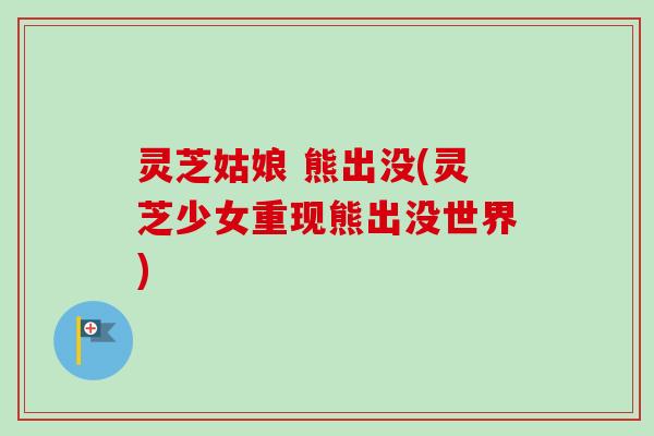 灵芝姑娘 熊出没(灵芝少女重现熊出没世界)