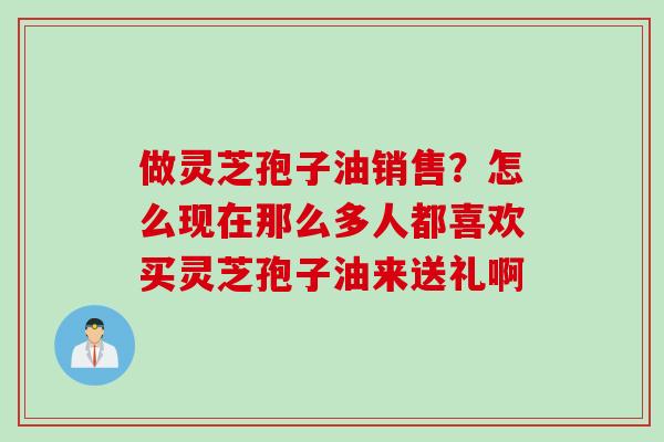 做灵芝孢子油销售？怎么现在那么多人都喜欢买灵芝孢子油来送礼啊