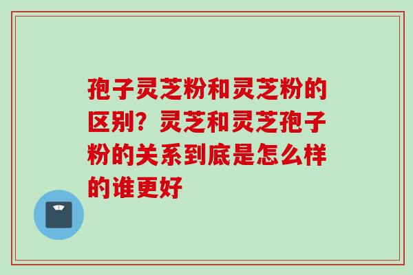 孢子灵芝粉和灵芝粉的区别？灵芝和灵芝孢子粉的关系到底是怎么样的谁更好