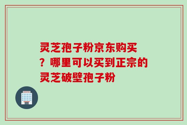 灵芝孢子粉京东购买 ?哪里可以买到正宗的灵芝破壁孢子粉 灵芝孢子粉京东购买 ?哪里可以买到正宗的灵芝破壁孢子粉