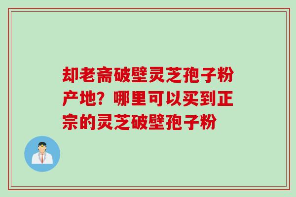 却老斋破壁灵芝孢子粉产地？哪里可以买到正宗的灵芝破壁孢子粉