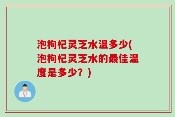 泡枸杞灵芝水温多少(泡枸杞灵芝水的佳温度是多少?) 泡枸杞灵芝水温多少(泡枸杞灵芝水的佳温度是多少?)