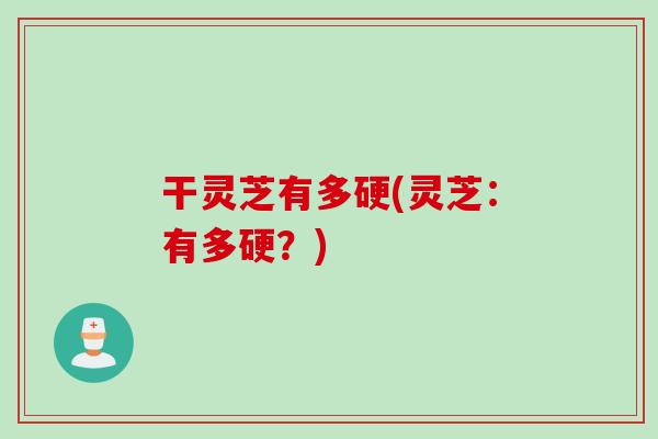 干灵芝有多硬(灵芝：有多硬？)