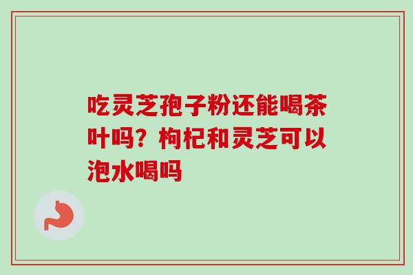 吃灵芝孢子粉还能喝茶叶吗?枸杞和灵芝可以泡水喝吗 吃灵芝孢子粉还能喝茶叶吗?枸杞和灵芝可以泡水喝吗