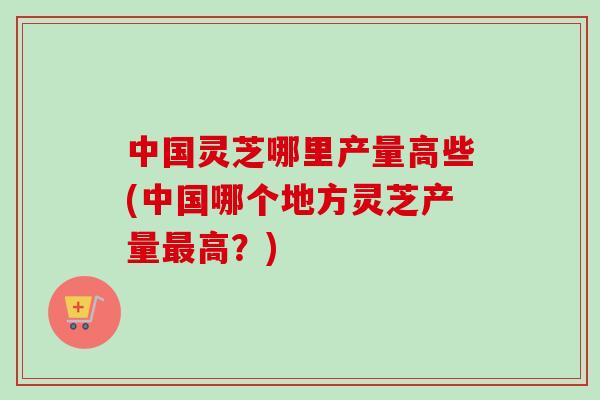 中国灵芝哪里产量高些(中国哪个地方灵芝产量最高？)