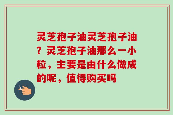 灵芝孢子油灵芝孢子油？灵芝孢子油那么一小粒，主要是由什么做成的呢，值得购买吗