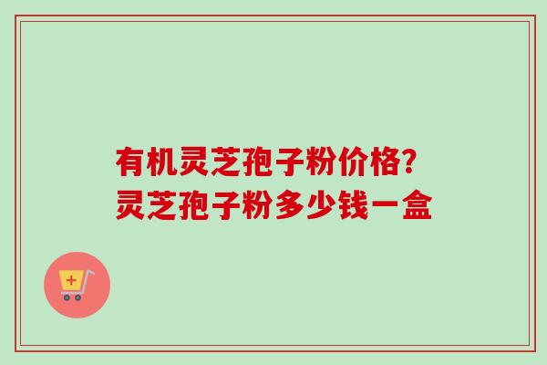 有机灵芝孢子粉价格?灵芝孢子粉多少钱一盒 有机灵芝孢子粉价格?灵芝孢子粉多少钱一盒