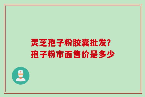 灵芝孢子粉胶囊批发？孢子粉市面售价是多少