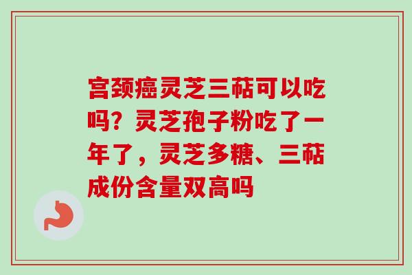 宫颈癌灵芝三萜可以吃吗？灵芝孢子粉吃了一年了，灵芝多糖、三萜成份含量双高吗