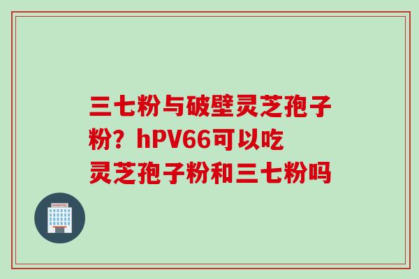 三七粉与破壁灵芝孢子粉？hPV66可以吃灵芝孢子粉和三七粉吗