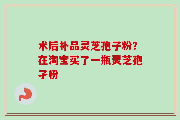 术后补品灵芝孢子粉？在淘宝买了一瓶灵芝孢孑粉