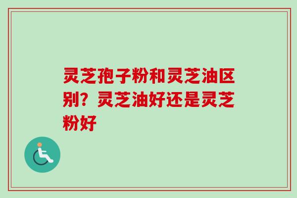 灵芝孢子粉和灵芝油区别？灵芝油好还是灵芝粉好