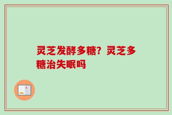 灵芝发酵多糖?灵芝多糖吗 灵芝发酵多糖?灵芝多糖吗