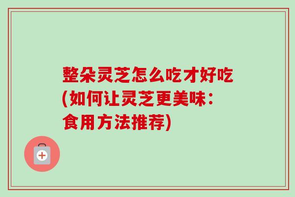 整朵灵芝怎么吃才好吃(如何让灵芝更美味：食用方法推荐)