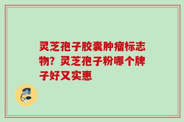 灵芝孢子胶囊肿瘤标志物？灵芝孢子粉哪个牌子好又实惠