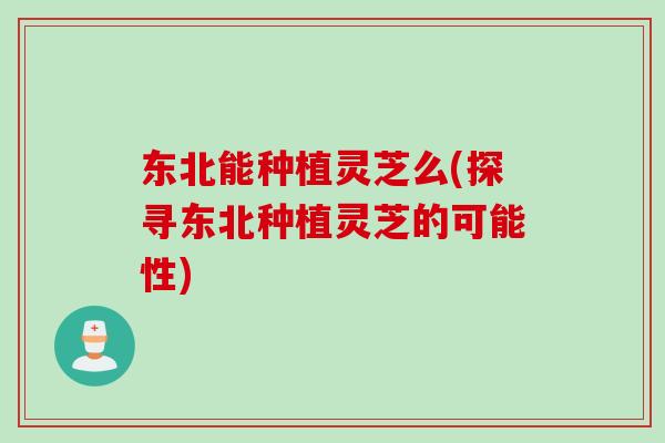 东北能种植灵芝么(探寻东北种植灵芝的可能性)