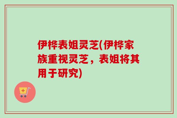 伊桦表姐灵芝(伊桦家族重视灵芝，表姐将其用于研究)