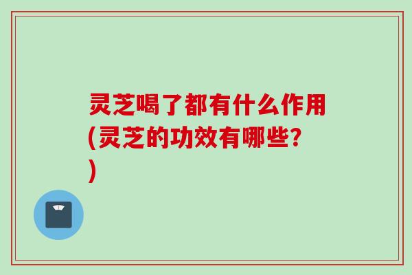 灵芝喝了都有什么作用(灵芝的功效有哪些？)