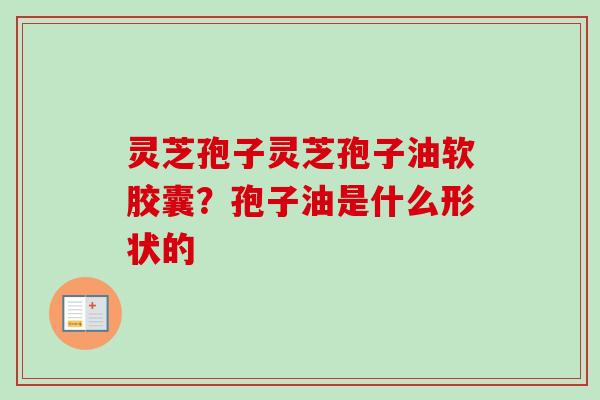 灵芝孢子灵芝孢子油软胶囊?孢子油是什么形状的 灵芝孢子灵芝孢子油软胶囊?孢子油是什么形状的