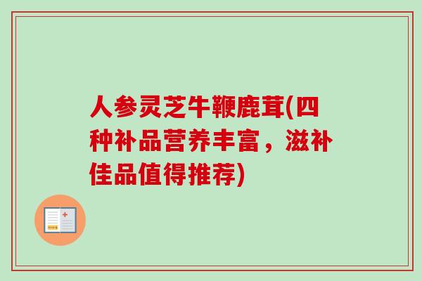 人参灵芝牛鞭鹿茸(四种补品营养丰富，滋补佳品值得推荐)