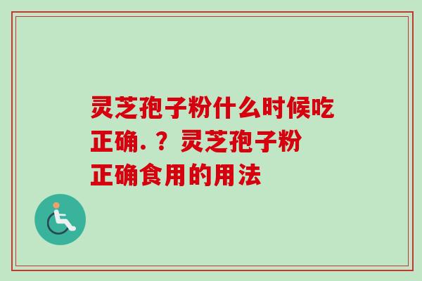 灵芝孢子粉什么时候吃正确. ？灵芝孢子粉正确食用的用法