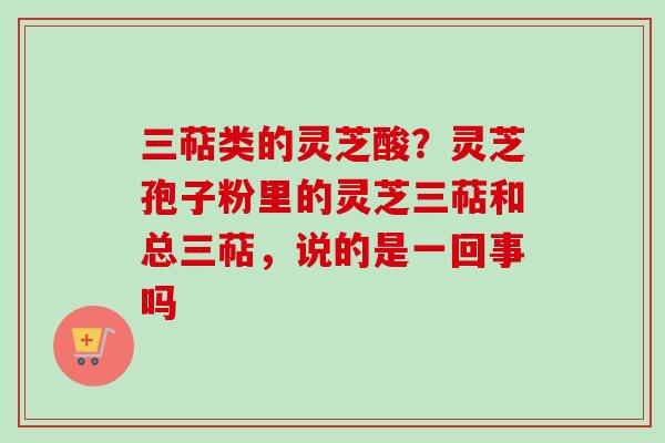 三萜类的灵芝酸?灵芝孢子粉里的灵芝三萜和总三萜,说的是一回事吗 三萜类的灵芝酸?灵芝孢子粉里的灵芝三萜和总三萜,说的是一回事吗