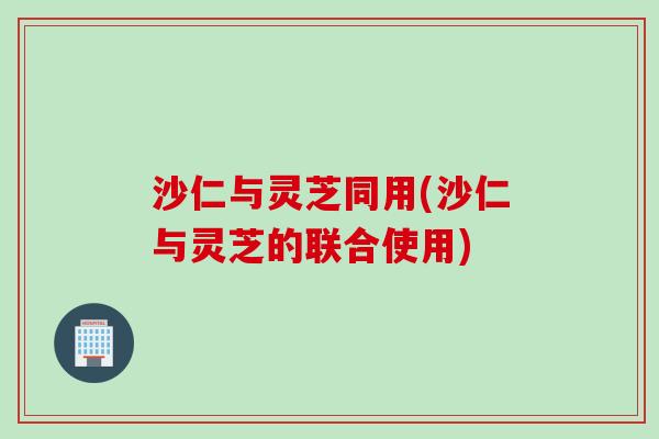 沙仁与灵芝同用(沙仁与灵芝的联合使用) 沙仁与灵芝同用(沙仁与灵芝的联合使用)