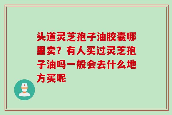 头道灵芝孢子油胶囊哪里卖？有人买过灵芝孢子油吗一般会去什么地方买呢