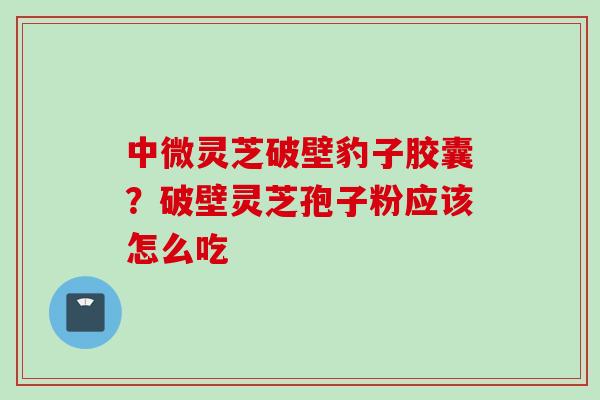 中微灵芝破壁豹子胶囊？破壁灵芝孢子粉应该怎么吃