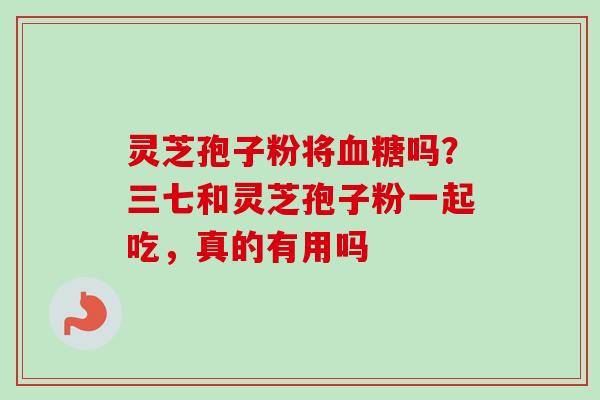 灵芝孢子粉将血糖吗？三七和灵芝孢子粉一起吃，真的有用吗