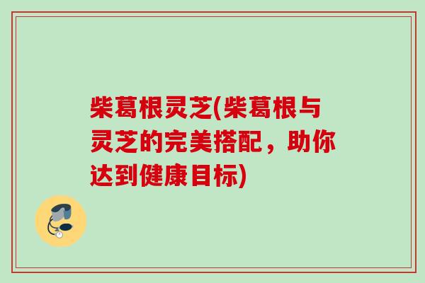 柴葛根灵芝(柴葛根与灵芝的完美搭配，助你达到健康目标)