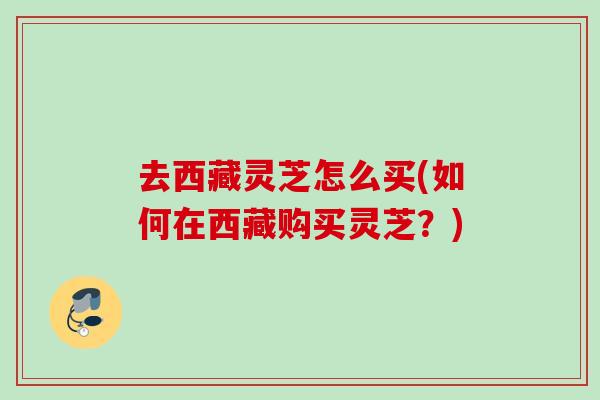 去西藏灵芝怎么买(如何在西藏购买灵芝？)
