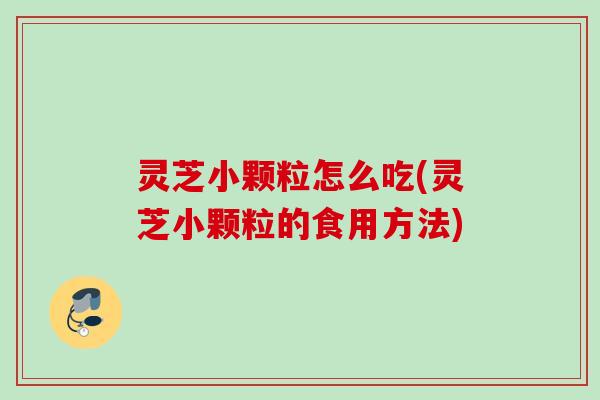 灵芝小颗粒怎么吃(灵芝小颗粒的食用方法)