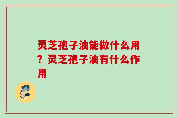 灵芝孢子油能做什么用？灵芝孢子油有什么作用