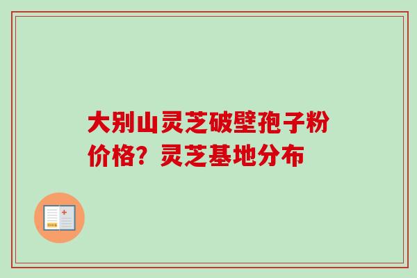 大别山灵芝破壁孢子粉价格？灵芝基地分布