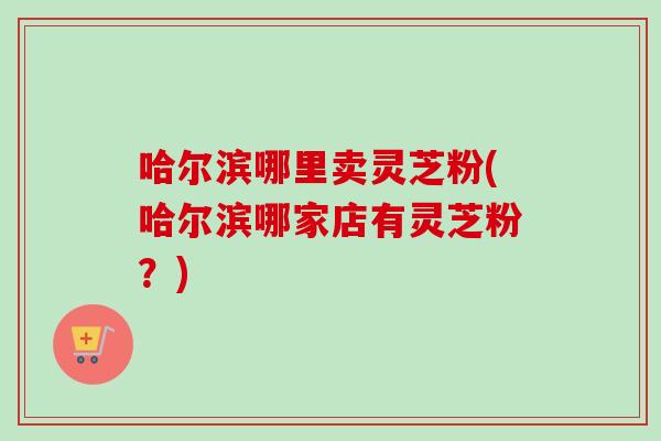 哈尔滨哪里卖灵芝粉(哈尔滨哪家店有灵芝粉？)