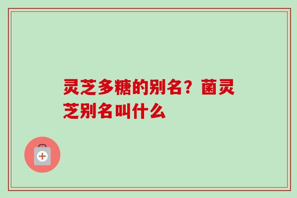 灵芝多糖的别名？菌灵芝别名叫什么