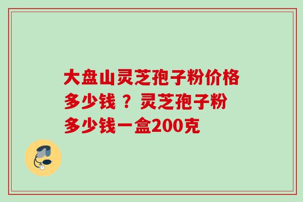 大盘山灵芝孢子粉价格多少钱 ？灵芝孢子粉多少钱一盒200克