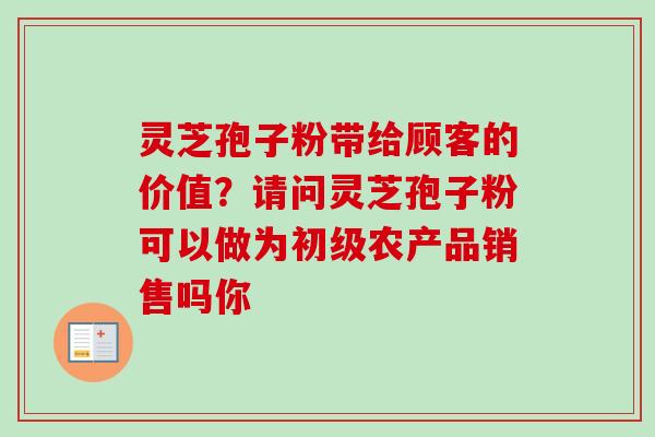 灵芝孢子粉带给顾客的价值?请问灵芝孢子粉可以做为初级农产品销售吗你 灵芝孢子粉带给顾客的价值?请问灵芝孢子粉可以做为初级农产品销售吗你
