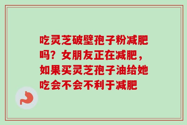吃灵芝破壁孢子粉减肥吗？女朋友正在减肥，如果买灵芝孢子油给她吃会不会不利于减肥