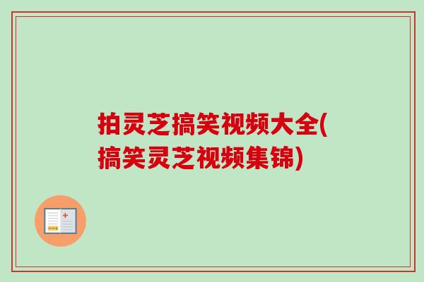 拍灵芝搞笑视频大全(搞笑灵芝视频集锦)