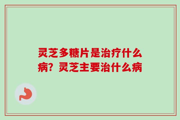 灵芝多糖片是治疗什么病？灵芝主要治什么病