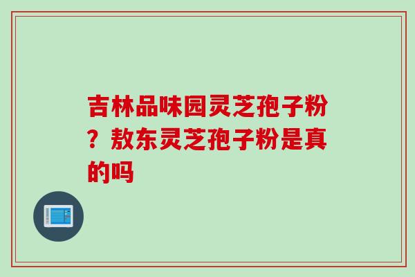吉林品味园灵芝孢子粉?敖东灵芝孢子粉是真的吗 吉林品味园灵芝孢子粉?敖东灵芝孢子粉是真的吗