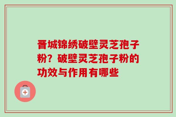 晋城锦绣破壁灵芝孢子粉？破壁灵芝孢子粉的功效与作用有哪些