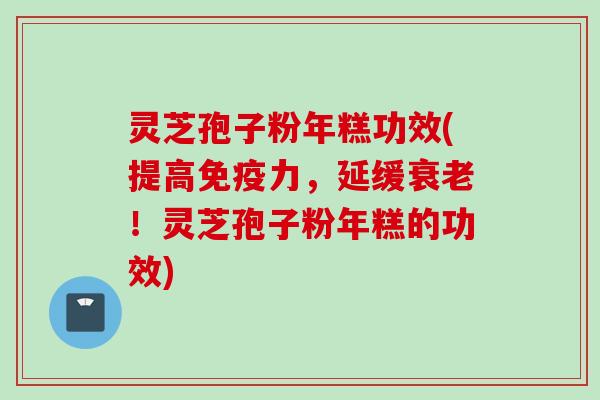 灵芝孢子粉年糕功效(提高免疫力，延缓衰老！灵芝孢子粉年糕的功效)