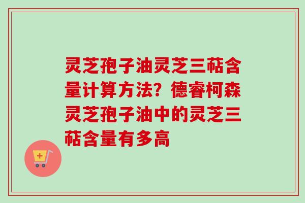 灵芝孢子油灵芝三萜含量计算方法？德睿柯森灵芝孢子油中的灵芝三萜含量有多高